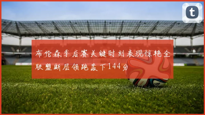 布伦森季后赛关键时刻表现惊艳全联盟断层领跑轰下144分