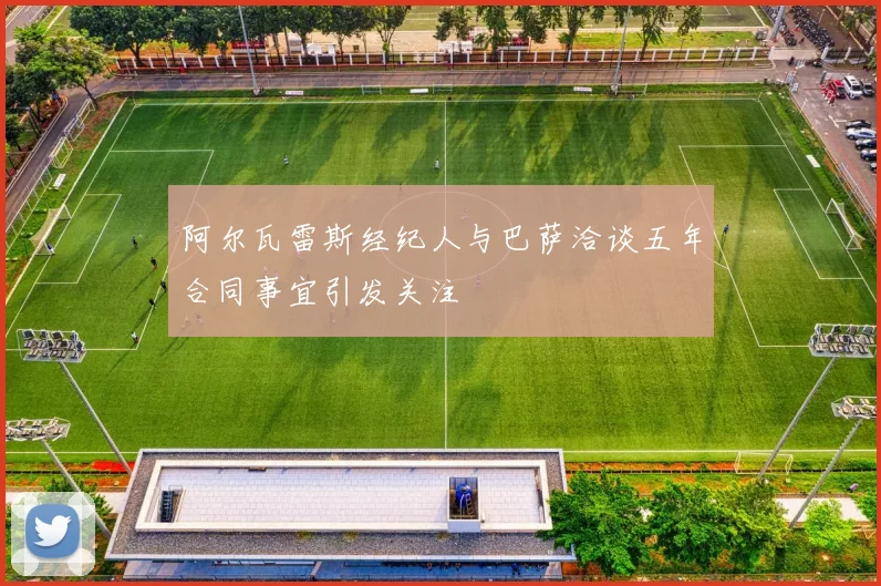 阿尔瓦雷斯经纪人与巴萨洽谈五年合同事宜引发关注