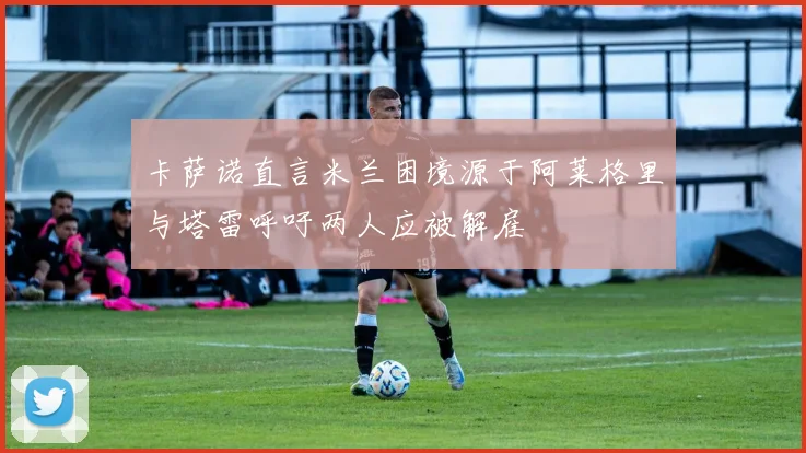 卡萨诺直言米兰困境源于阿莱格里与塔雷呼吁两人应被解雇