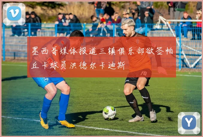 墨西哥媒体报道三镇俱乐部欲签帕丘卡球员洪德尔卡迪斯