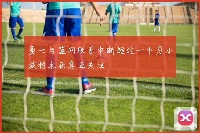 勇士与篮网联系中断超过一个月小波特未获真正关注