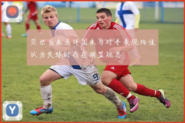 贝尔戈米点评国米与对手表现均佳认为失球时存在明显疏忽