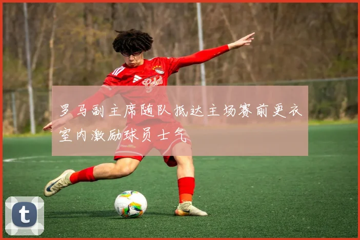 罗马副主席随队抵达主场赛前更衣室内激励球员士气