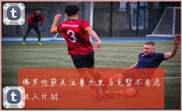 佛罗伦萨关注鲁杰里马竞暂不考虑放人计划