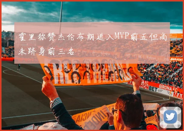 霍里称赞杰伦布朗进入MVP前五但尚未跻身前三名