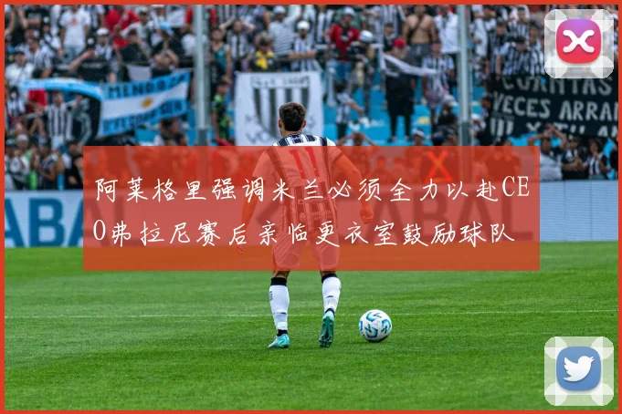 阿莱格里强调米兰必须全力以赴CEO弗拉尼赛后亲临更衣室鼓励球队