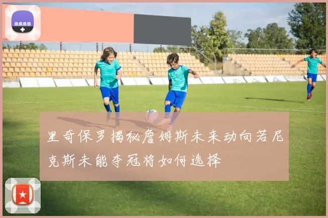 里奇保罗揭秘詹姆斯未来动向若尼克斯未能夺冠将如何选择