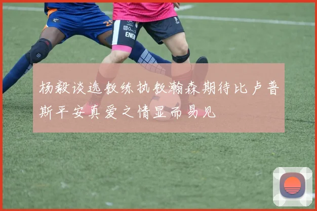杨毅谈选教练执教瀚森期待比卢普斯平安真爱之情显而易见