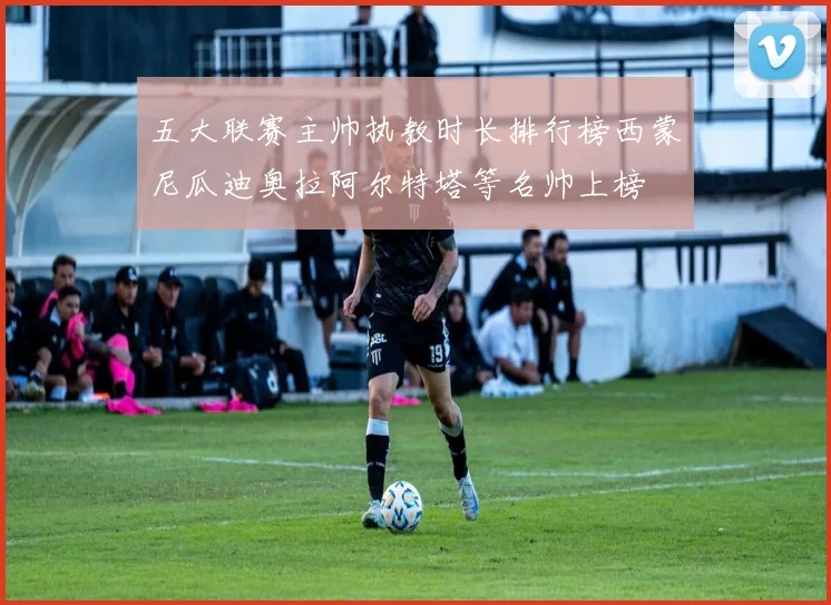 五大联赛主帅执教时长排行榜西蒙尼瓜迪奥拉阿尔特塔等名帅上榜