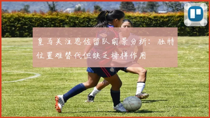 皇马关注恩佐留队前景分析：独特位置难替代但缺乏榜样作用