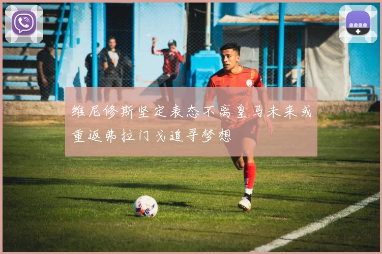 维尼修斯坚定表态不离皇马未来或重返弗拉门戈追寻梦想