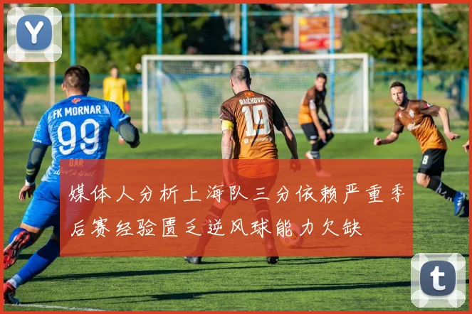 媒体人分析上海队三分依赖严重季后赛经验匮乏逆风球能力欠缺
