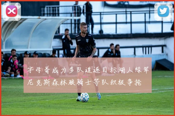 字母哥成为多队追逐目标湖人绿军尼克斯森林狼骑士等队积极争抢