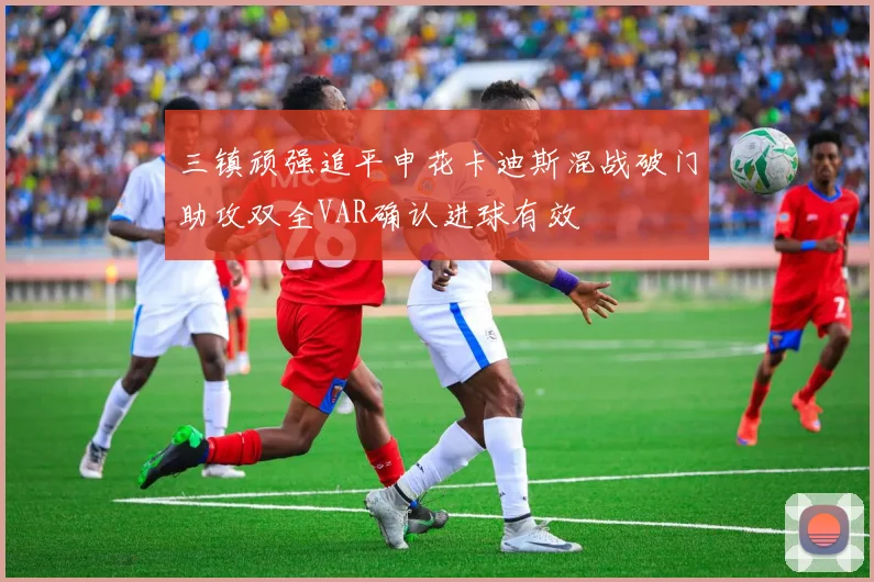 三镇顽强追平申花卡迪斯混战破门助攻双全VAR确认进球有效