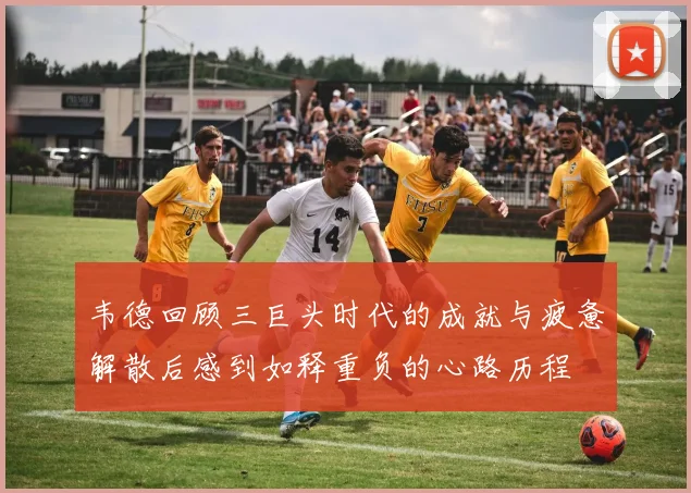 韦德回顾三巨头时代的成就与疲惫解散后感到如释重负的心路历程