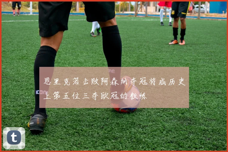 恩里克若击败阿森纳夺冠将成历史上第五位三夺欧冠的教练