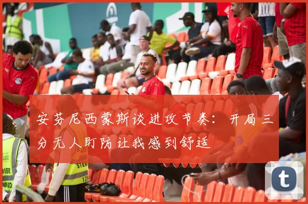 安芬尼西蒙斯谈进攻节奏：开局三分无人盯防让我感到舒适