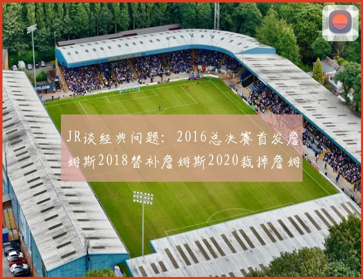JR谈经典问题：2016总决赛首发詹姆斯2018替补詹姆斯2020裁掉詹姆斯的背后故事